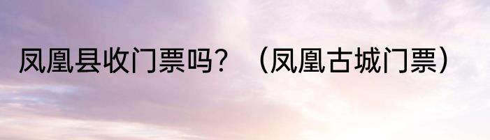 凤凰县收门票吗？（凤凰古城门票）