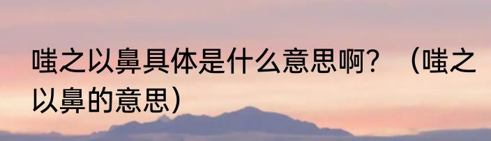嗤之以鼻具体是什么意思啊？（嗤之以鼻的意思）