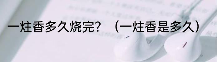 一炷香多久烧完？（一炷香是多久）