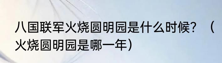八国联军火烧圆明园是什么时候？（火烧圆明园是哪一年）