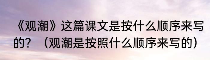《观潮》这篇课文是按什么顺序来写的？（观潮是按照什么顺序来写的）