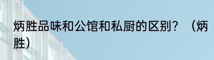 炳胜品味和公馆和私厨的区别？（炳胜）