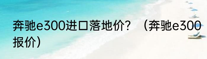 奔驰e300进口落地价？（奔驰e300报价）