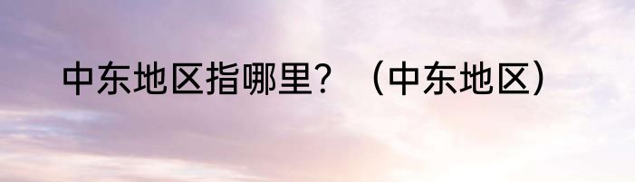 中东地区指哪里？（中东地区）
