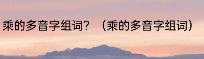 乘的多音字组词？（乘的多音字组词）