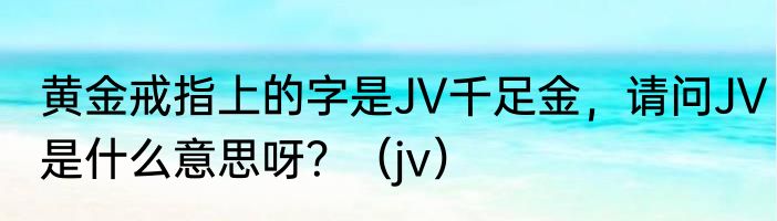 黄金戒指上的字是JV千足金，请问JV是什么意思呀？（jv）