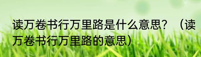 读万卷书行万里路是什么意思？（读万卷书行万里路的意思）