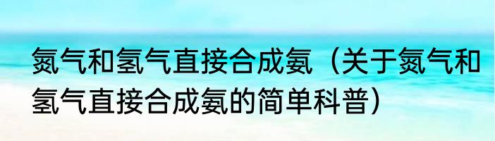 氮气和氢气直接合成氨（关于氮气和氢气直接合成氨的简单科普）