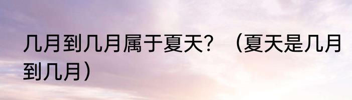 几月到几月属于夏天？（夏天是几月到几月）