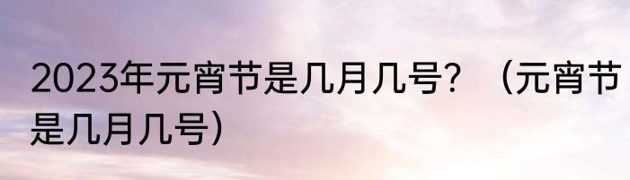 2023年元宵节是几月几号？（元宵节是几月几号）