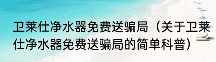 卫莱仕净水器免费送骗局（关于卫莱仕净水器免费送骗局的简单科普）