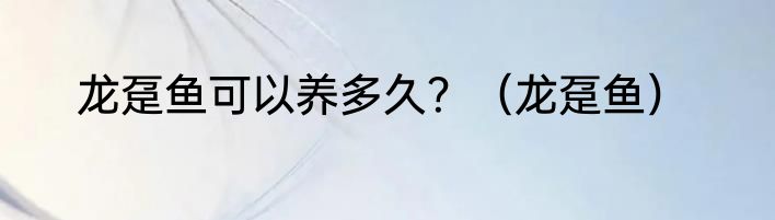 龙趸鱼可以养多久？（龙趸鱼）