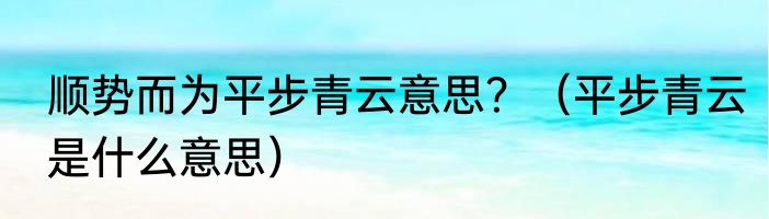 顺势而为平步青云意思？（平步青云是什么意思）