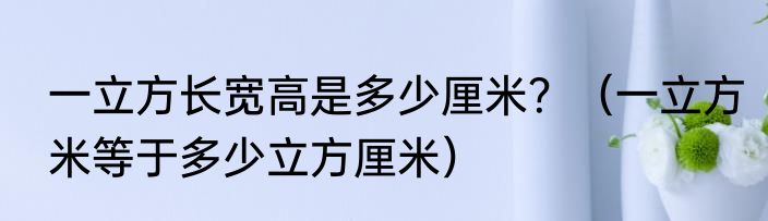 一立方长宽高是多少厘米？（一立方米等于多少立方厘米）