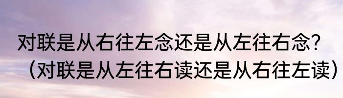 对联是从右往左念还是从左往右念？（对联是从左往右读还是从右往左读）