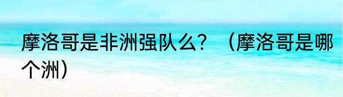 摩洛哥是非洲强队么？（摩洛哥是哪个洲）