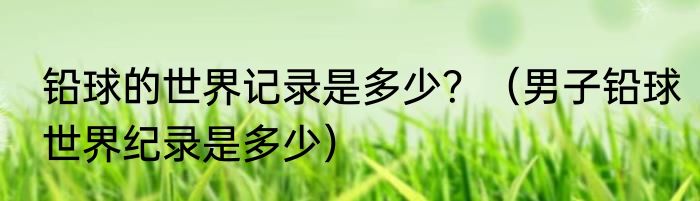 铅球的世界记录是多少？（男子铅球世界纪录是多少）