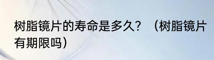 树脂镜片的寿命是多久？（树脂镜片有期限吗）
