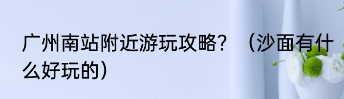 广州南站附近游玩攻略？（沙面有什么好玩的）