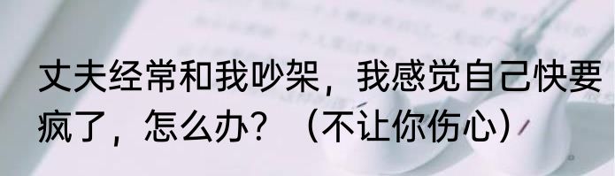 丈夫经常和我吵架，我感觉自己快要疯了，怎么办？（不让你伤心）