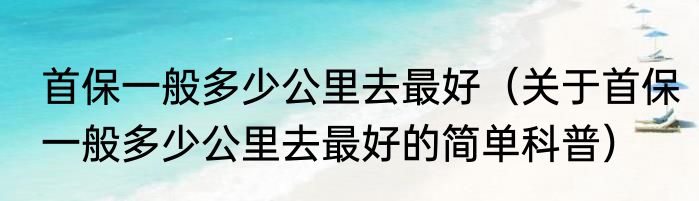 首保一般多少公里去最好（关于首保一般多少公里去最好的简单科普）