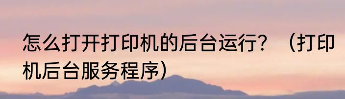 怎么打开打印机的后台运行？（打印机后台服务程序）