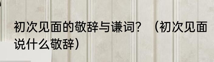 初次见面的敬辞与谦词？（初次见面说什么敬辞）