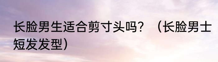 长脸男生适合剪寸头吗？（长脸男士短发发型）