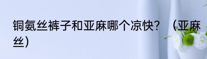 铜氨丝裤子和亚麻哪个凉快？（亚麻丝）