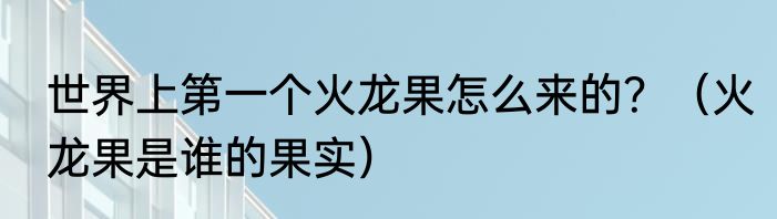 世界上第一个火龙果怎么来的？（火龙果是谁的果实）