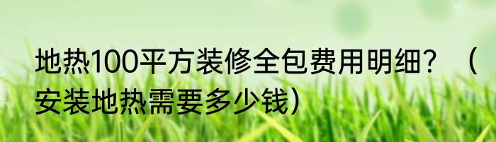 地热100平方装修全包费用明细？（安装地热需要多少钱）