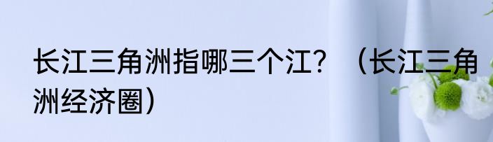 长江三角洲指哪三个江？（长江三角洲经济圈）