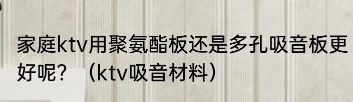 家庭ktv用聚氨酯板还是多孔吸音板更好呢?(ktv吸音材料)