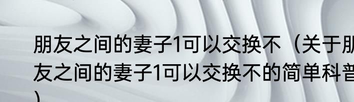 朋友之间的妻子1可以交换不（关于朋友之间的妻子1可以交换不的简单科普）
