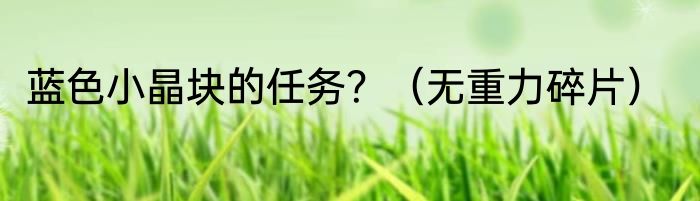 蓝色小晶块的任务？（无重力碎片）