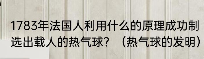 1783年法国人利用什么的原理成功制选出载人的热气球？（热气球的发明）