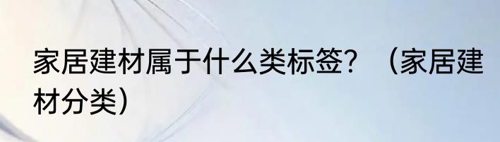 家居建材属于什么类标签？（家居建材分类）