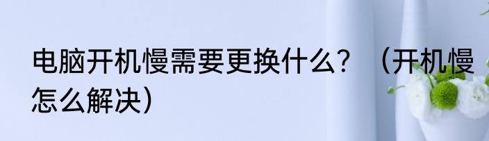 电脑开机慢需要更换什么？（开机慢怎么解决）