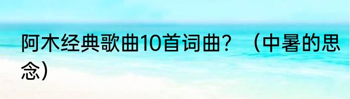 阿木经典歌曲10首词曲？（中暑的思念）
