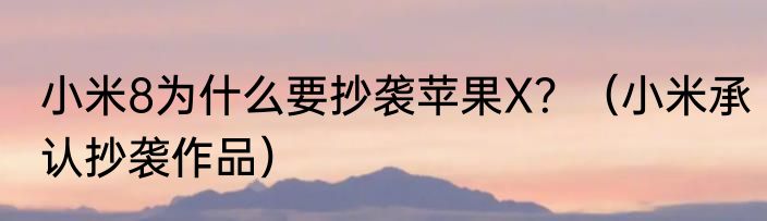 小米8为什么要抄袭苹果X？（小米承认抄袭作品）