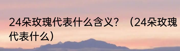 24朵玫瑰代表什么含义？（24朵玫瑰代表什么）