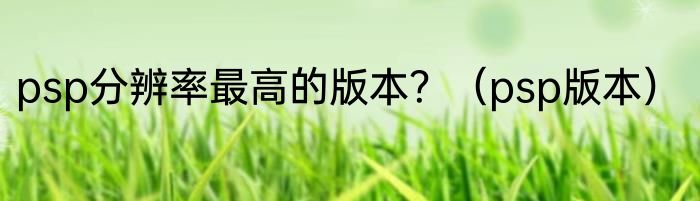 psp分辨率最高的版本？（psp版本）