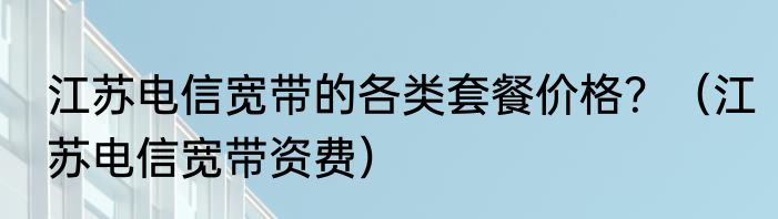 江苏电信宽带的各类套餐价格？（江苏电信宽带资费）