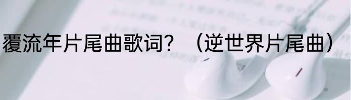 覆流年片尾曲歌词？（逆世界片尾曲）