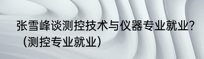 张雪峰谈测控技术与仪器专业就业？（测控专业就业）