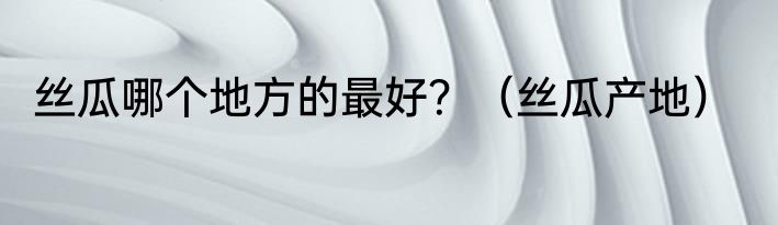 丝瓜哪个地方的最好？（丝瓜产地）