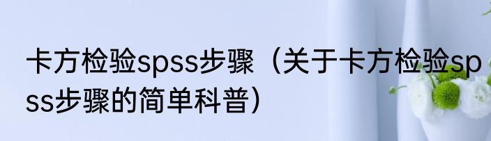 卡方检验spss步骤（关于卡方检验spss步骤的简单科普）