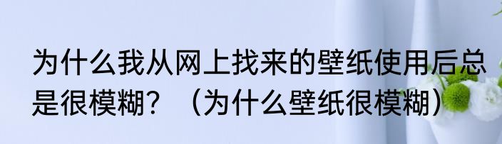 为什么我从网上找来的壁纸使用后总是很模糊？（为什么壁纸很模糊）