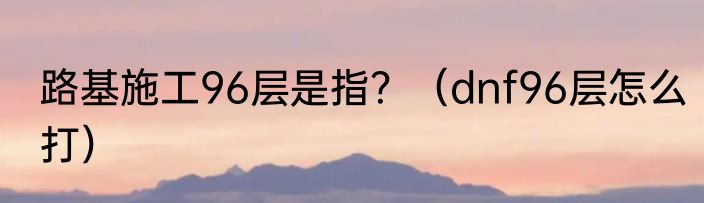 路基施工96层是指？（dnf96层怎么打）