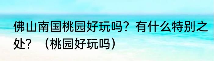 佛山南国桃园好玩吗？有什么特别之处？（桃园好玩吗）